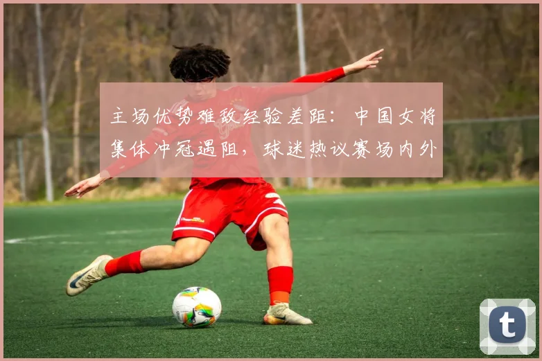 主场优势难敌经验差距：中国女将集体冲冠遇阻，球迷热议赛场内外新格局