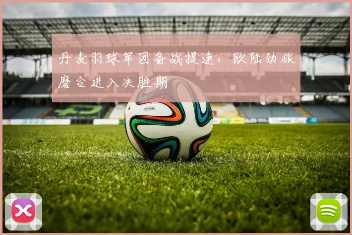 丹麦羽球军团备战提速，欧陆劲旅磨合进入决胜期