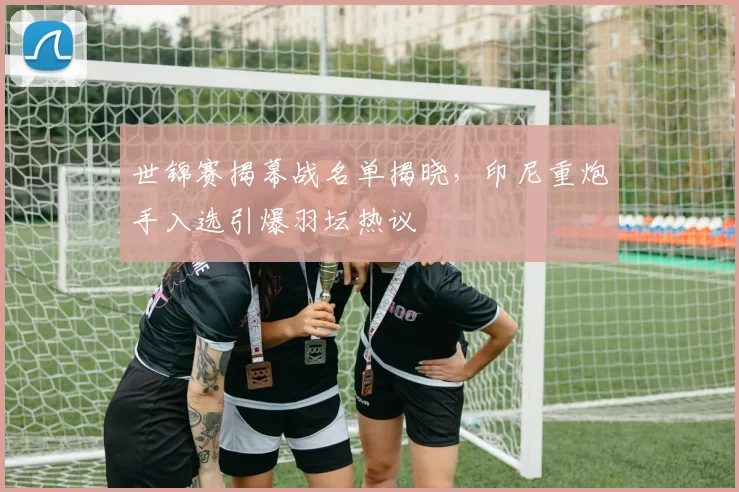 世锦赛揭幕战名单揭晓，印尼重炮手入选引爆羽坛热议
