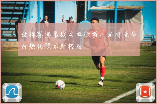 世锦赛揭幕战名单微调，老将竞争白热化预示新格局