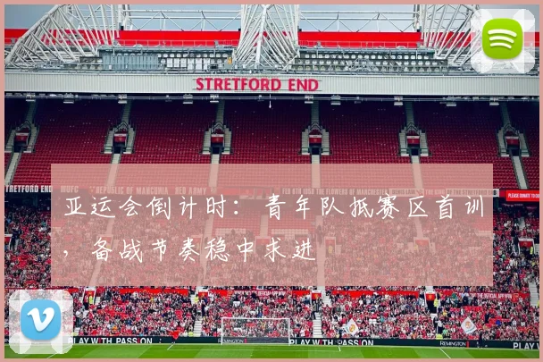 亚运会倒计时：青年队抵赛区首训，备战节奏稳中求进