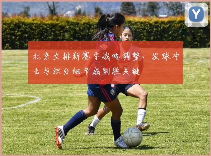北京女排新赛季战略调整，发球冲击与积分细节成制胜关键