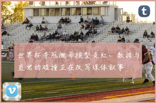 世界杯夺冠概率模型走红，数据与直觉的碰撞正在改写媒体叙事
