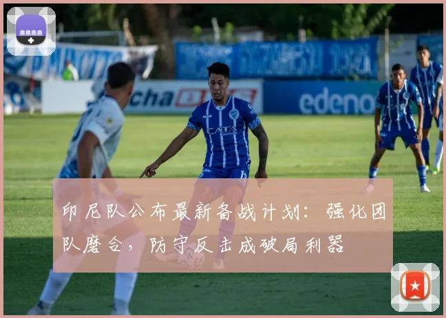 印尼队公布最新备战计划：强化团队磨合，防守反击成破局利器