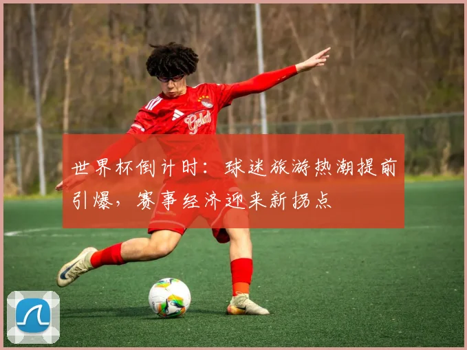 世界杯倒计时：球迷旅游热潮提前引爆，赛事经济迎来新拐点
