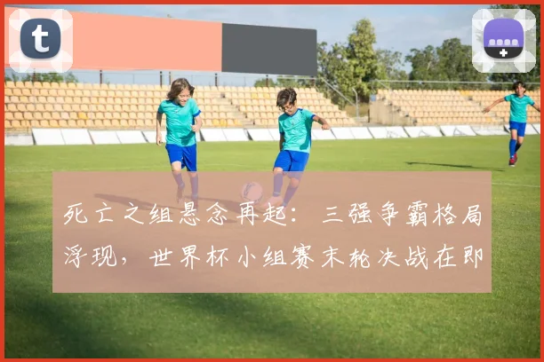 死亡之组悬念再起：三强争霸格局浮现，世界杯小组赛末轮决战在即