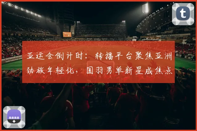 亚运会倒计时：转播平台聚焦亚洲劲旅年轻化，国羽男单新星成焦点