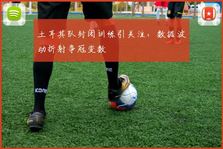 土耳其队封闭训练引关注，数据波动折射争冠变数