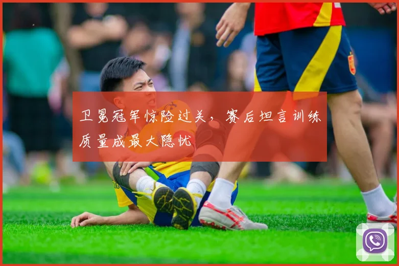 卫冕冠军惊险过关，赛后坦言训练质量成最大隐忧
