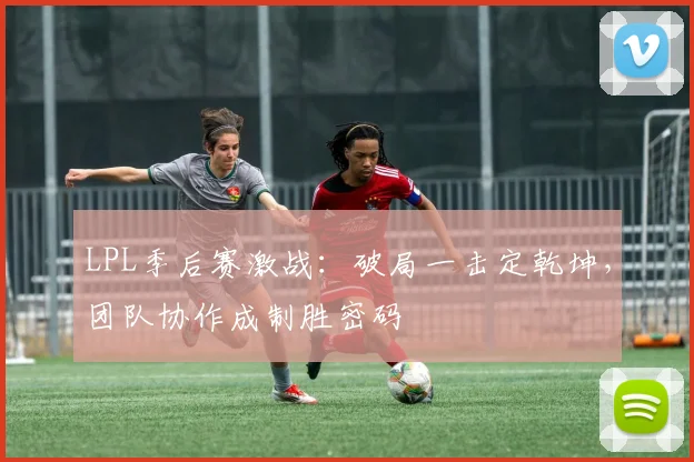 LPL季后赛激战：破局一击定乾坤，团队协作成制胜密码
