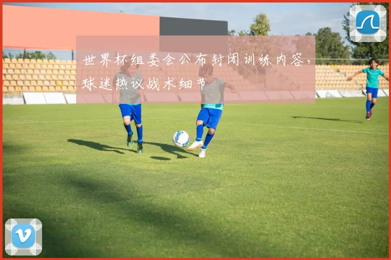 世界杯组委会公布封闭训练内容，球迷热议战术细节
