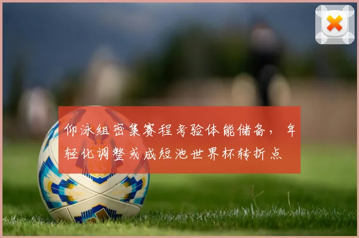 仰泳组密集赛程考验体能储备，年轻化调整或成短池世界杯转折点