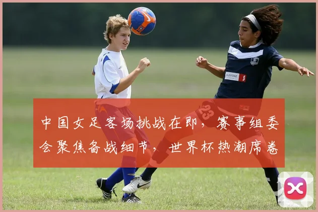 中国女足客场挑战在即，赛事组委会聚焦备战细节，世界杯热潮席卷全国