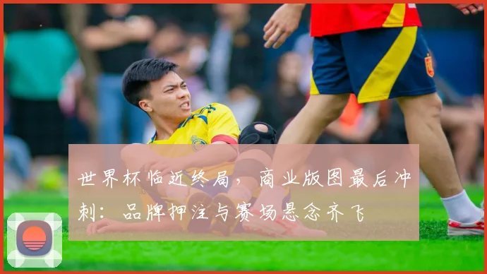 世界杯临近终局，商业版图最后冲刺：品牌押注与赛场悬念齐飞