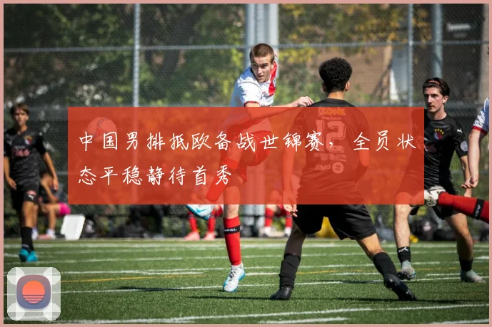 中国男排抵欧备战世锦赛，全员状态平稳静待首秀