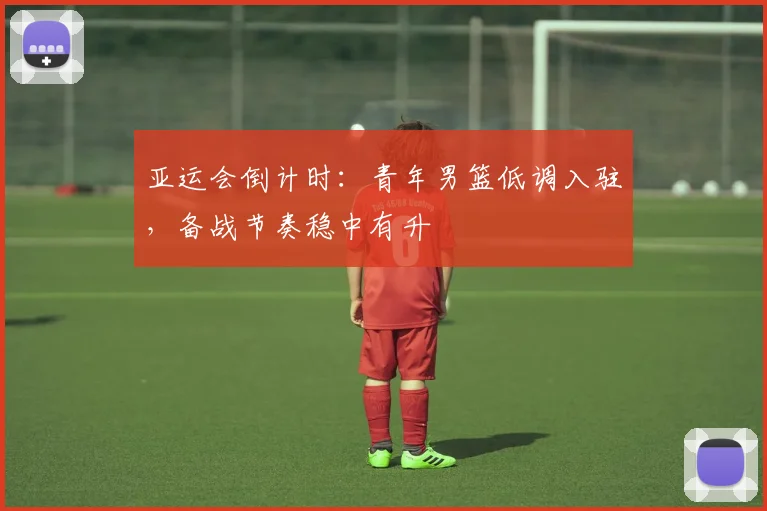 亚运会倒计时：青年男篮低调入驻，备战节奏稳中有升