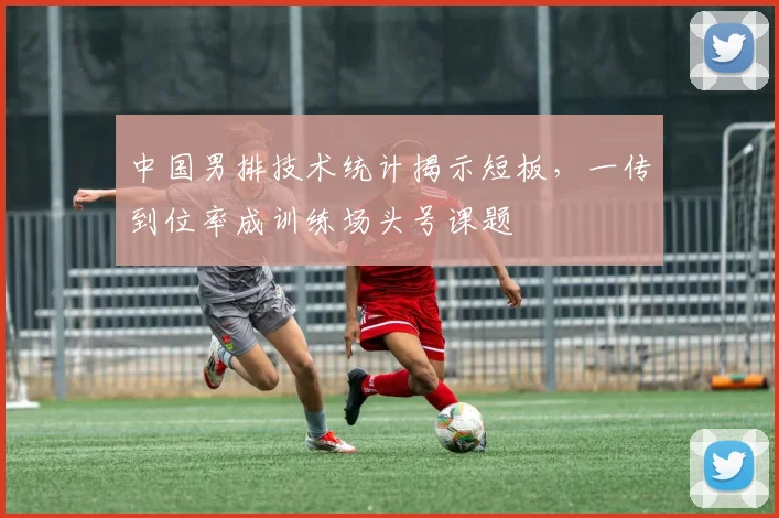 中国男排技术统计揭示短板，一传到位率成训练场头号课题