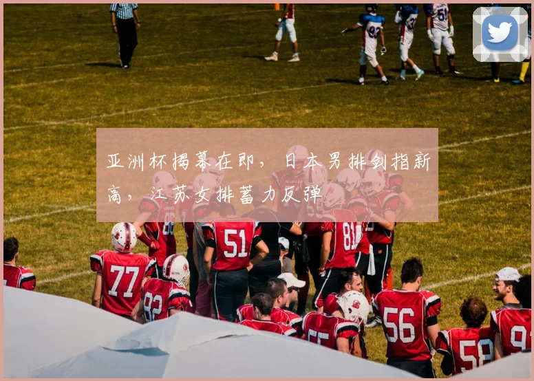 亚洲杯揭幕在即，日本男排剑指新高，江苏女排蓄力反弹