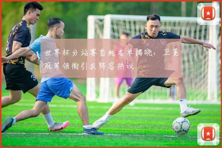 世界杯分站赛首轮名单揭晓，卫冕冠军领衔引发阵容热议