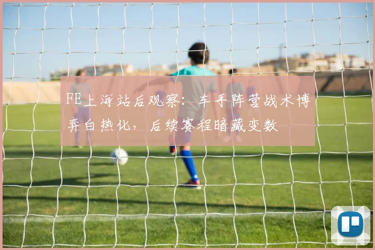 FE上海站后观察：车手阵营战术博弈白热化，后续赛程暗藏变数