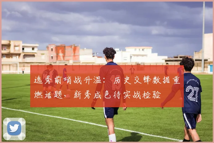 选秀前哨战升温：历史交锋数据重燃话题，新秀成色待实战检验