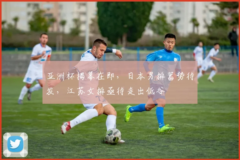 亚洲杯揭幕在即，日本男排蓄势待发，江苏女排亟待走出低谷