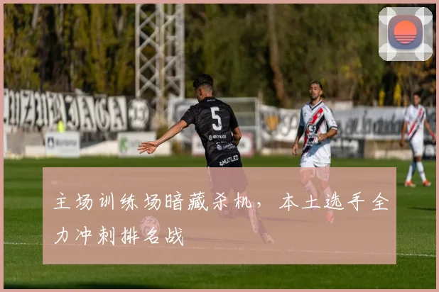 主场训练场暗藏杀机，本土选手全力冲刺排名战