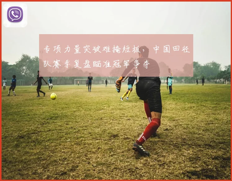 专项力量突破难掩短板，中国田径队赛季复盘瞄准冠军争夺