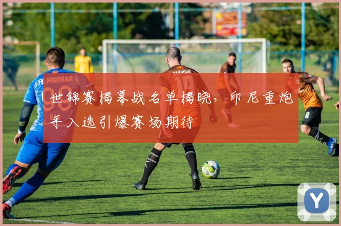 世锦赛揭幕战名单揭晓，印尼重炮手入选引爆赛场期待