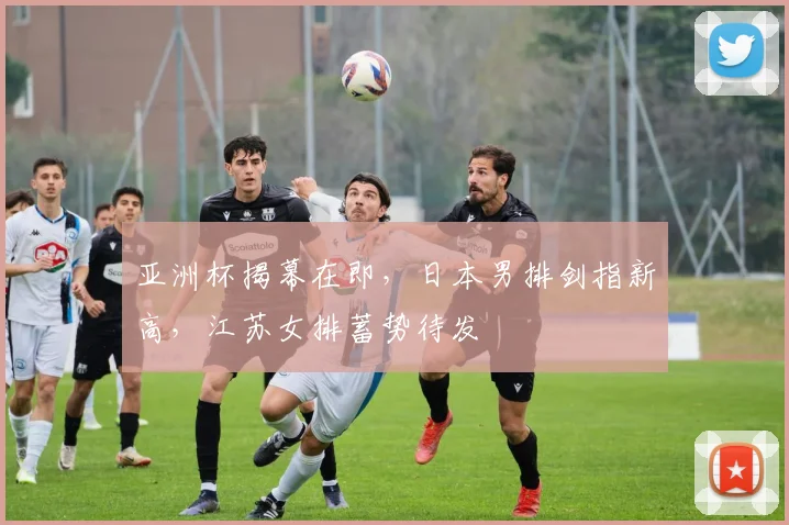 亚洲杯揭幕在即，日本男排剑指新高，江苏女排蓄势待发
