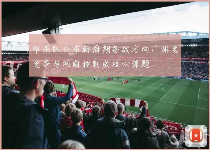 印尼队公布新周期备战方向，排名竞争与网前控制成核心课题