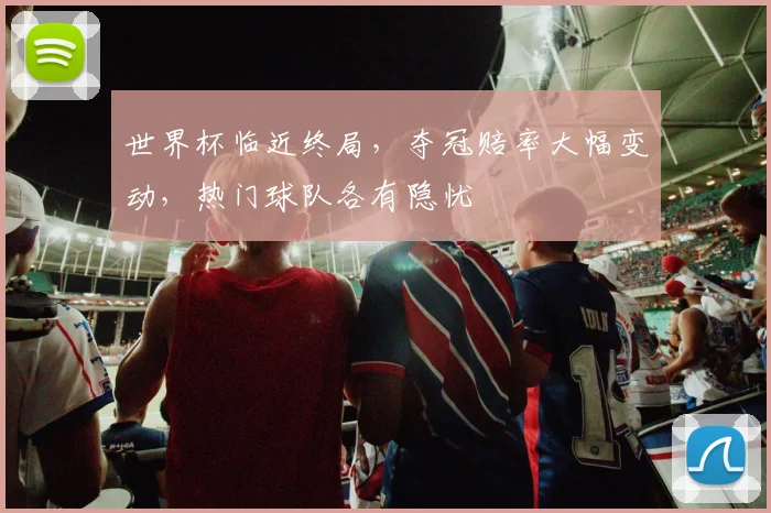 世界杯临近终局，夺冠赔率大幅变动，热门球队各有隐忧