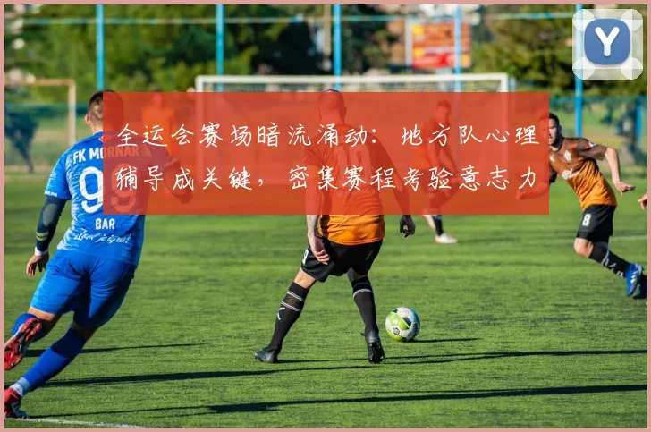 全运会赛场暗流涌动：地方队心理辅导成关键，密集赛程考验意志力