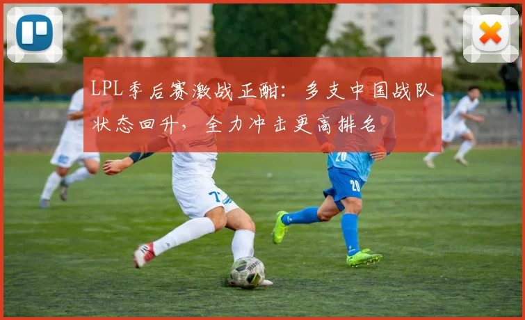 LPL季后赛激战正酣：多支中国战队状态回升，全力冲击更高排名
