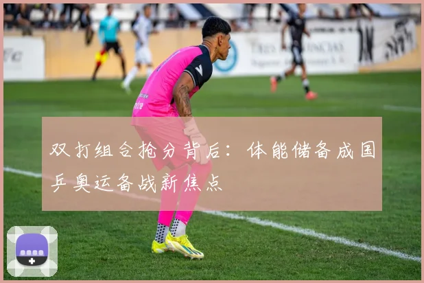 双打组合抢分背后：体能储备成国乒奥运备战新焦点