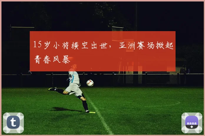 15岁小将横空出世，亚洲赛场掀起青春风暴