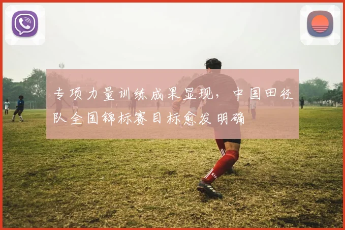 专项力量训练成果显现，中国田径队全国锦标赛目标愈发明确