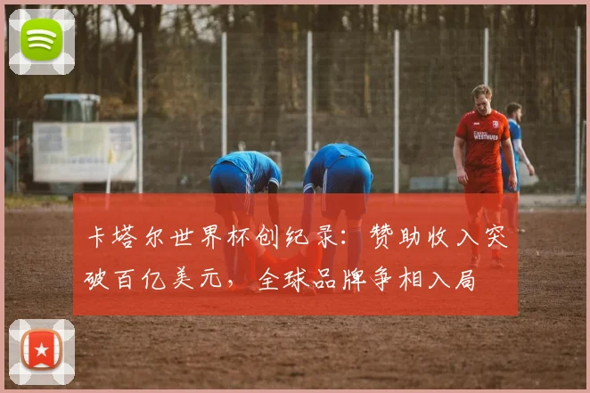 卡塔尔世界杯创纪录：赞助收入突破百亿美元，全球品牌争相入局