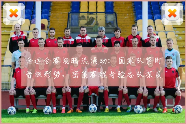 全运会赛场暗流涌动：国家队紧盯晋级形势，密集赛程考验各队深度
