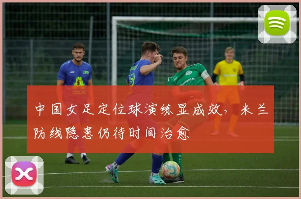 中国女足定位球演练显成效，米兰防线隐患仍待时间治愈