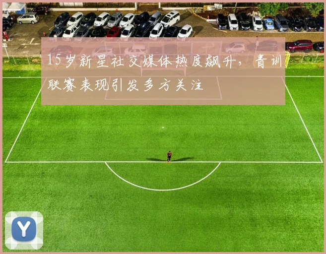 15岁新星社交媒体热度飙升，青训联赛表现引发多方关注
