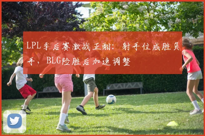 LPL季后赛激战正酣：射手位成胜负手，BLG险胜后加速调整