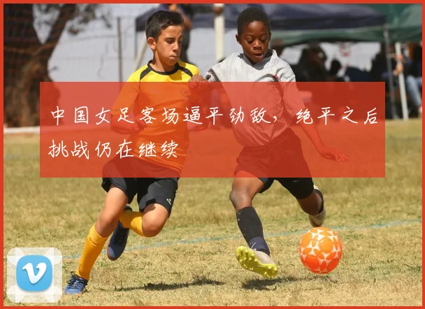 中国女足客场逼平劲敌，绝平之后挑战仍在继续