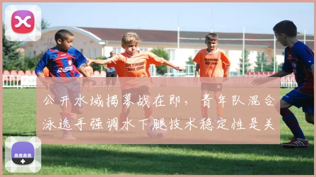 公开水域揭幕战在即，青年队混合泳选手强调水下腿技术稳定性是关键
