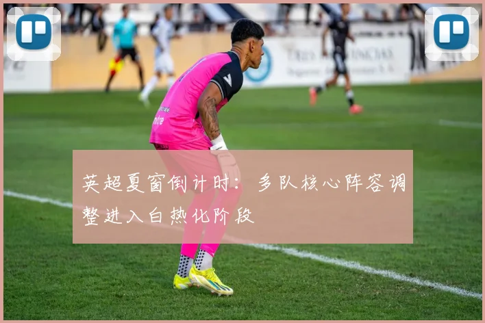 英超夏窗倒计时：多队核心阵容调整进入白热化阶段