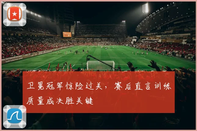 卫冕冠军惊险过关，赛后直言训练质量成决胜关键