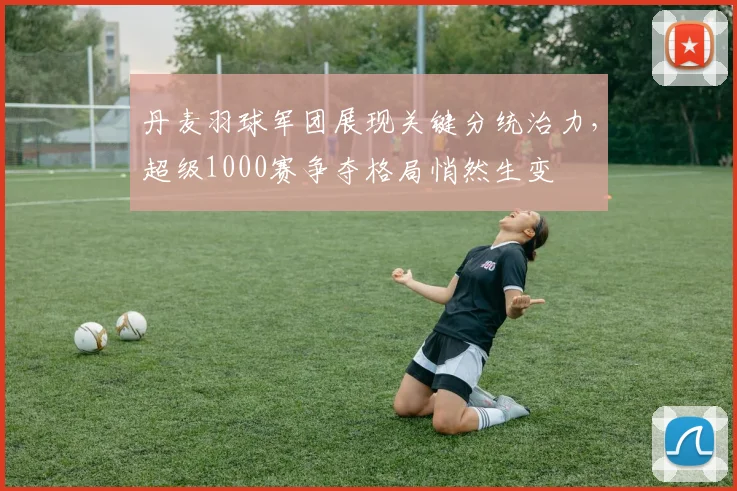 丹麦羽球军团展现关键分统治力，超级1000赛争夺格局悄然生变